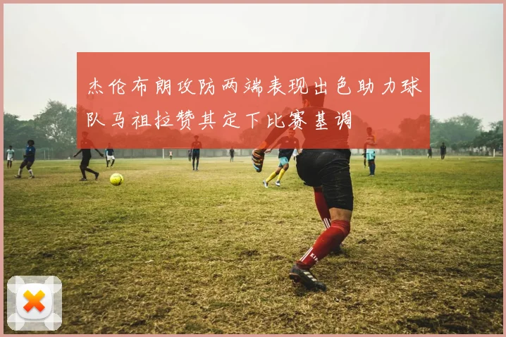 杰伦布朗攻防两端表现出色助力球队马祖拉赞其定下比赛基调