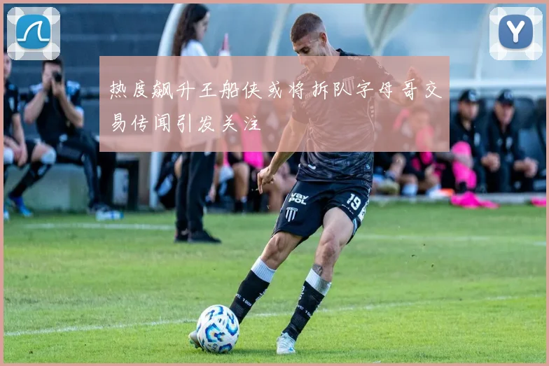热度飙升王船侠或将拆队字母哥交易传闻引发关注