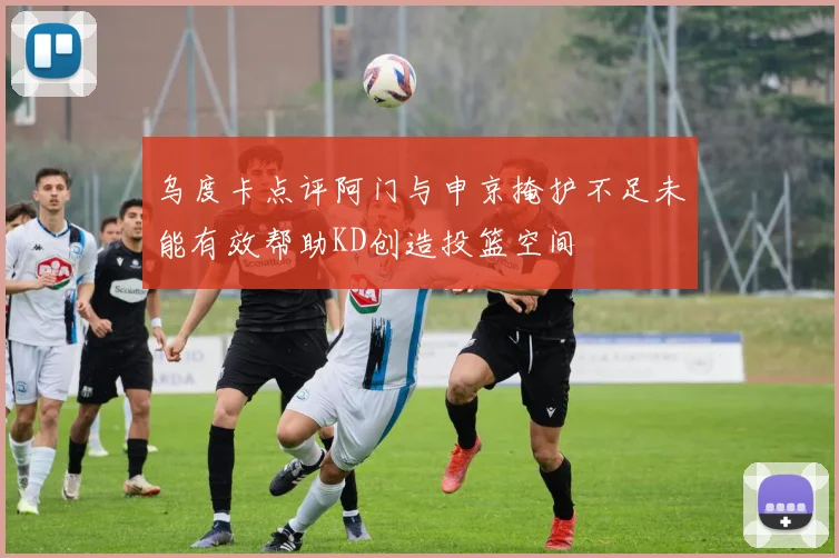 乌度卡点评阿门与申京掩护不足未能有效帮助KD创造投篮空间