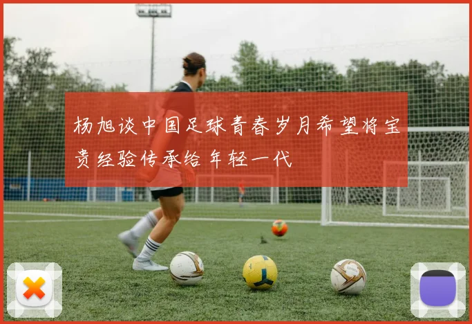 杨旭谈中国足球青春岁月希望将宝贵经验传承给年轻一代