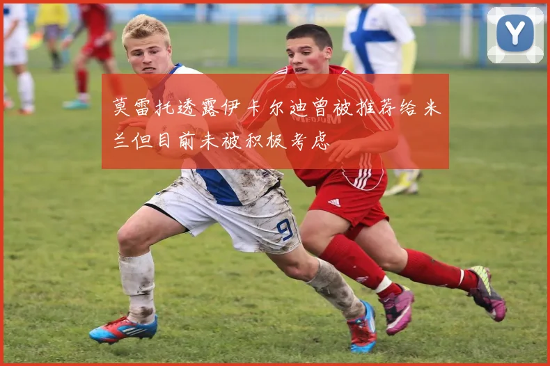 莫雷托透露伊卡尔迪曾被推荐给米兰但目前未被积极考虑