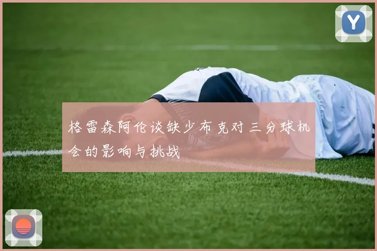 格雷森阿伦谈缺少布克对三分球机会的影响与挑战