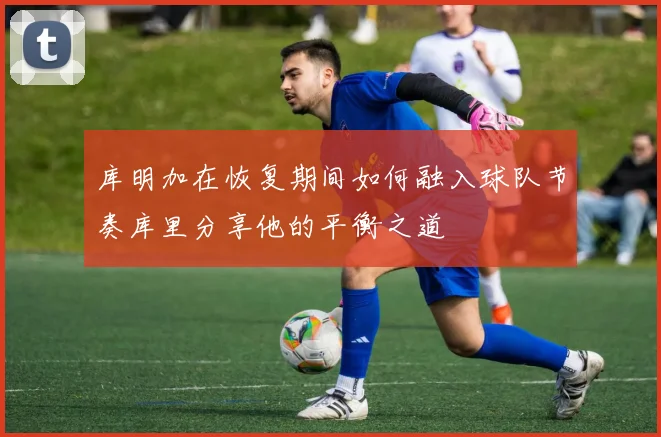 库明加在恢复期间如何融入球队节奏库里分享他的平衡之道