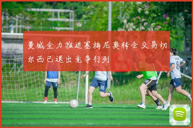 曼城全力推进塞梅尼奥转会交易切尔西已退出竞争行列