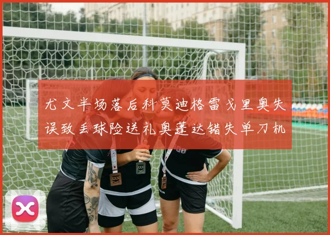 尤文半场落后科莫迪格雷戈里奥失误致丢球险送礼奥蓬达错失单刀机会