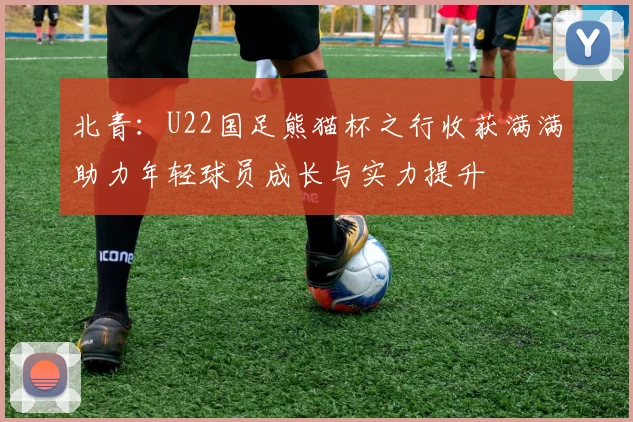 北青：U22国足熊猫杯之行收获满满助力年轻球员成长与实力提升