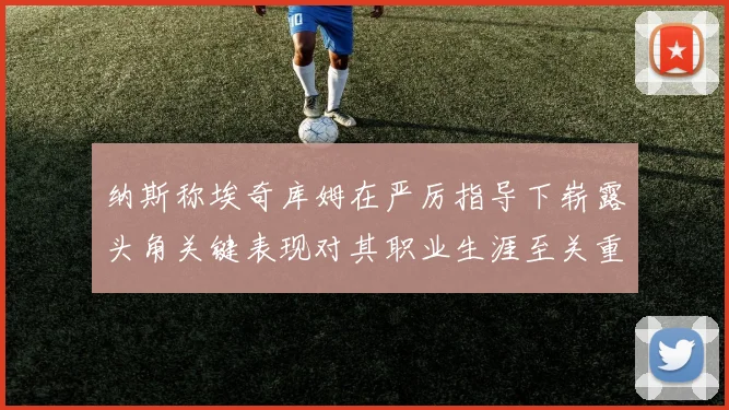 纳斯称埃奇库姆在严厉指导下崭露头角关键表现对其职业生涯至关重要