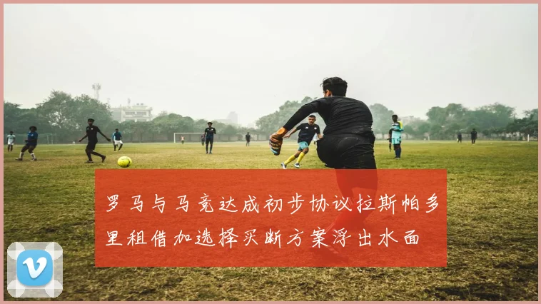 罗马与马竞达成初步协议拉斯帕多里租借加选择买断方案浮出水面