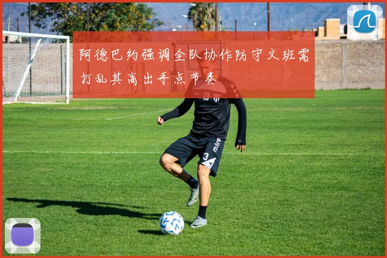 阿德巴约强调全队协作防守文班需打乱其高出手点节奏