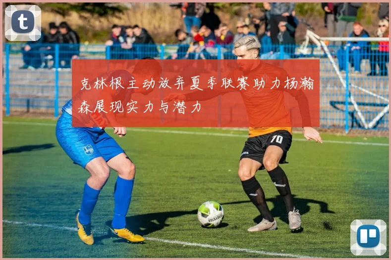 克林根主动放弃夏季联赛助力杨瀚森展现实力与潜力