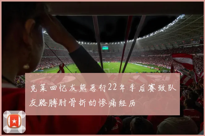 克莱回忆灰熊恶行22年季后赛致队友胳膊肘骨折的惨痛经历
