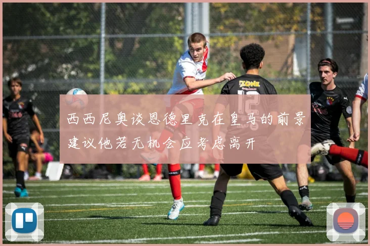 西西尼奥谈恩德里克在皇马的前景建议他若无机会应考虑离开