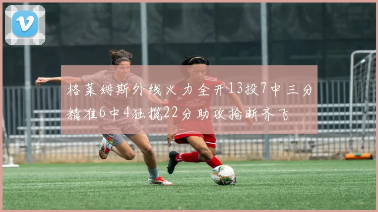 格莱姆斯外线火力全开13投7中三分精准6中4独揽22分助攻抢断齐飞
