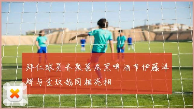 拜仁球员齐聚慕尼黑啤酒节伊藤洋辉与金玟哉同框亮相