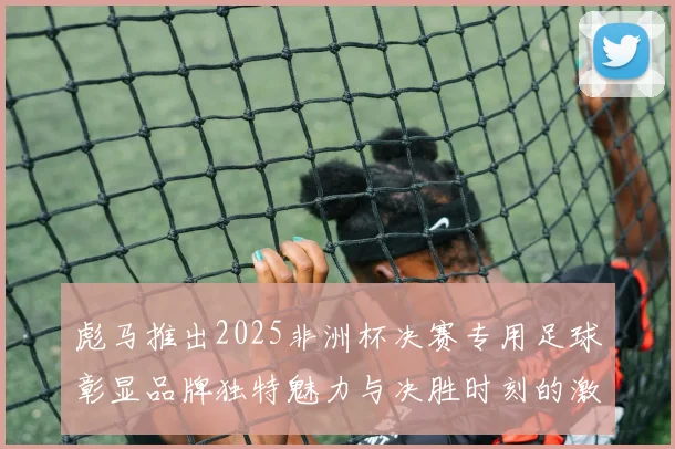 彪马推出2025非洲杯决赛专用足球彰显品牌独特魅力与决胜时刻的激情