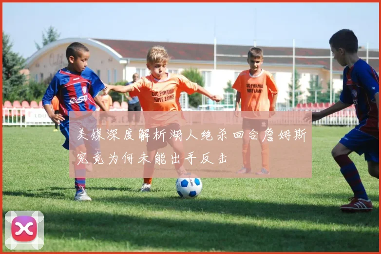美媒深度解析湖人绝杀回合詹姆斯究竟为何未能出手反击