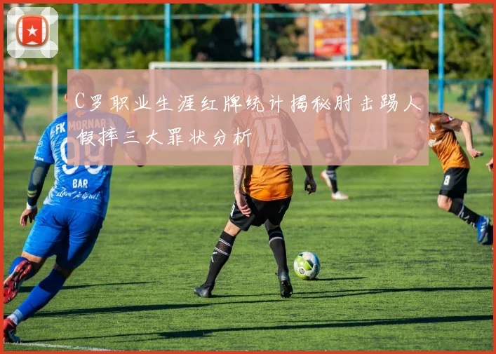 C罗职业生涯红牌统计揭秘肘击踢人假摔三大罪状分析