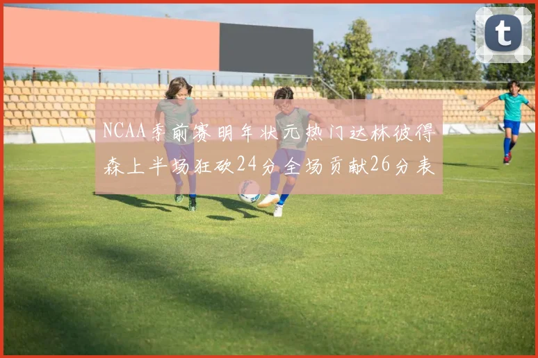 NCAA季前赛明年状元热门达林彼得森上半场狂砍24分全场贡献26分表现抢眼